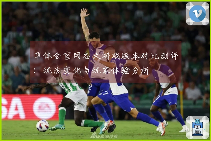 华体会官网各大游戏版本对比测评：玩法变化与玩家体验分析