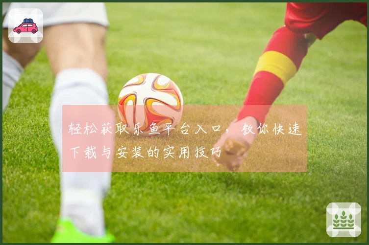 轻松获取乐鱼平台入口，教你快速下载与安装的实用技巧