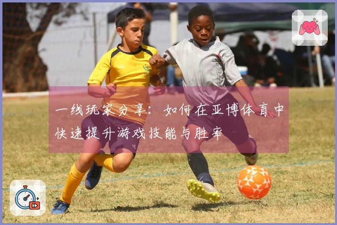 一线玩家分享：如何在亚博体育中快速提升游戏技能与胜率