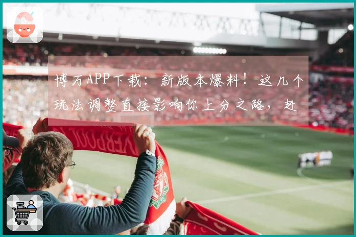 博万APP下载：新版本爆料！这几个玩法调整直接影响你上分之路，赶紧来看看！