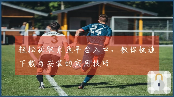 轻松获取乐鱼平台入口，教你快速下载与安装的实用技巧